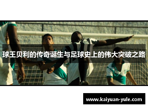 球王贝利的传奇诞生与足球史上的伟大突破之路