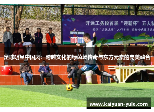 足球明星中国风：跨越文化的绿茵场传奇与东方元素的完美融合