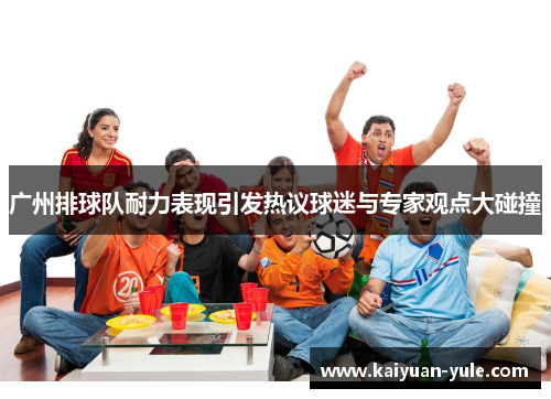 广州排球队耐力表现引发热议球迷与专家观点大碰撞