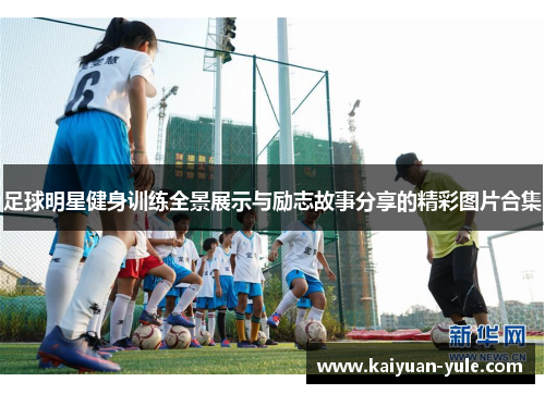 足球明星健身训练全景展示与励志故事分享的精彩图片合集