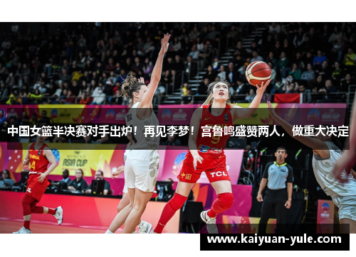 中国女篮半决赛对手出炉！再见李梦！宫鲁鸣盛赞两人，做重大决定