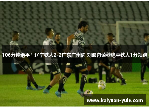 106分钟绝平！辽宁铁人2-2广东广州豹 刘浪舟读秒绝平铁人1分领跑