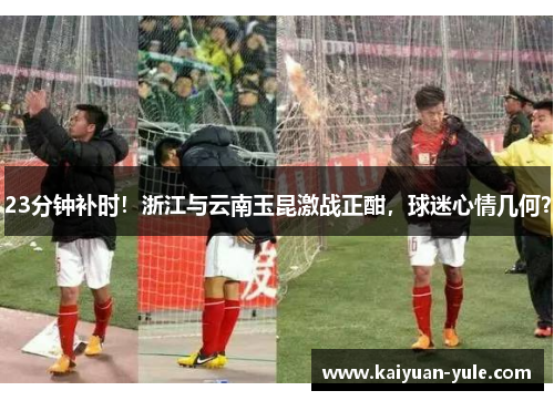 23分钟补时！浙江与云南玉昆激战正酣，球迷心情几何？