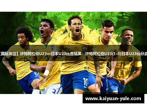 【国际友谊】沙特阿拉伯U23vs日本U23比赛结果：沙特阿拉伯U23(1-5)日本U23比分战报