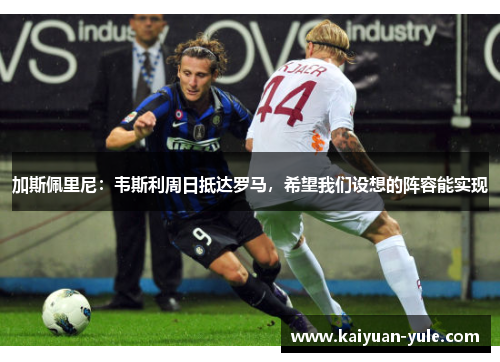 加斯佩里尼：韦斯利周日抵达罗马，希望我们设想的阵容能实现