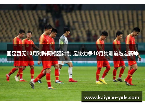 国足暂无10月对阵阿根廷计划 足协力争10月集训前敲定新帅