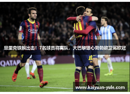 恩里克铁腕出击！7名球员将离队，大巴黎雄心勃勃欲卫冕欧冠